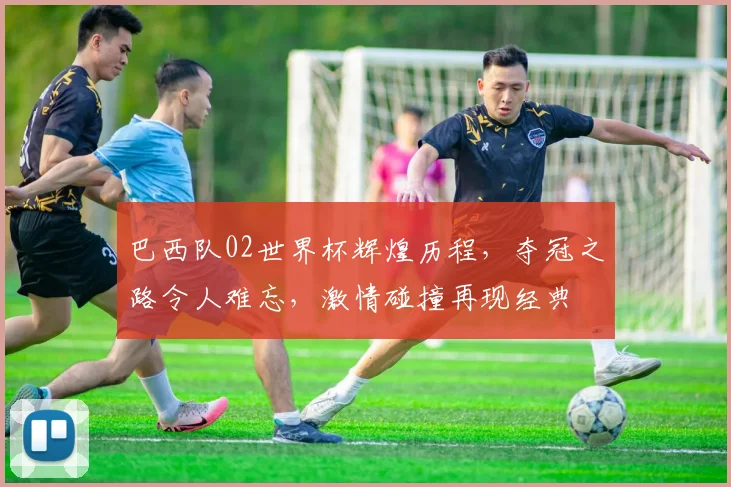 巴西队02世界杯辉煌历程，夺冠之路令人难忘，激情碰撞再现经典