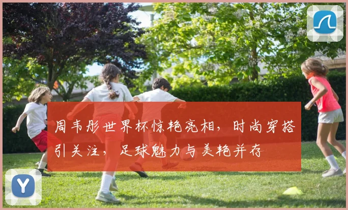 周韦彤世界杯惊艳亮相，时尚穿搭引关注，足球魅力与美艳并存