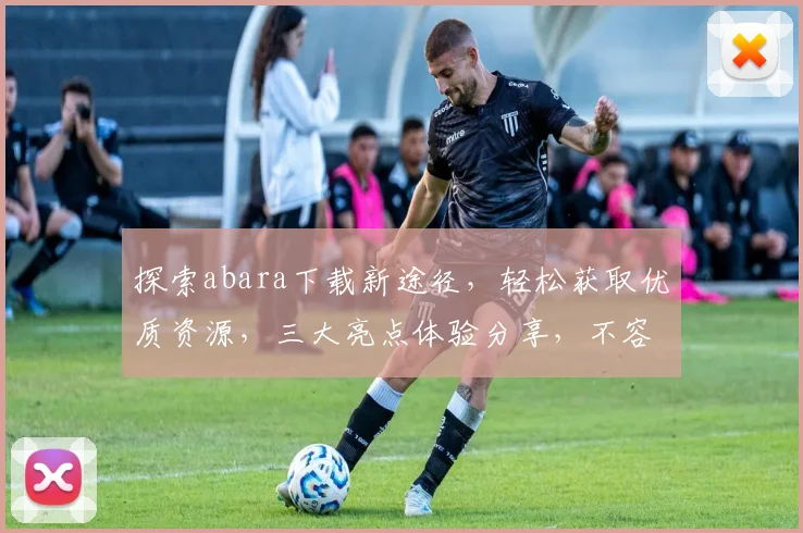 探索abara下载新途径，轻松获取优质资源，三大亮点体验分享，不容错过