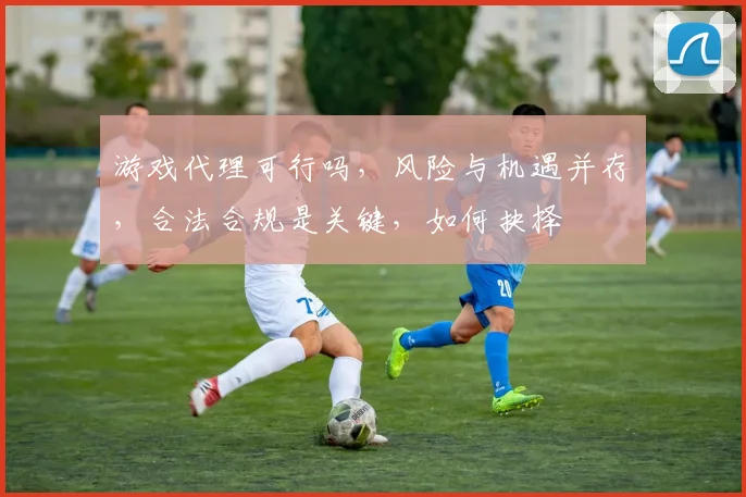游戏代理可行吗，风险与机遇并存，合法合规是关键，如何抉择