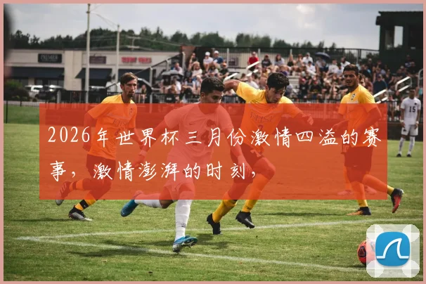 2026年世界杯三月份激情四溢的赛事，激情澎湃的时刻，