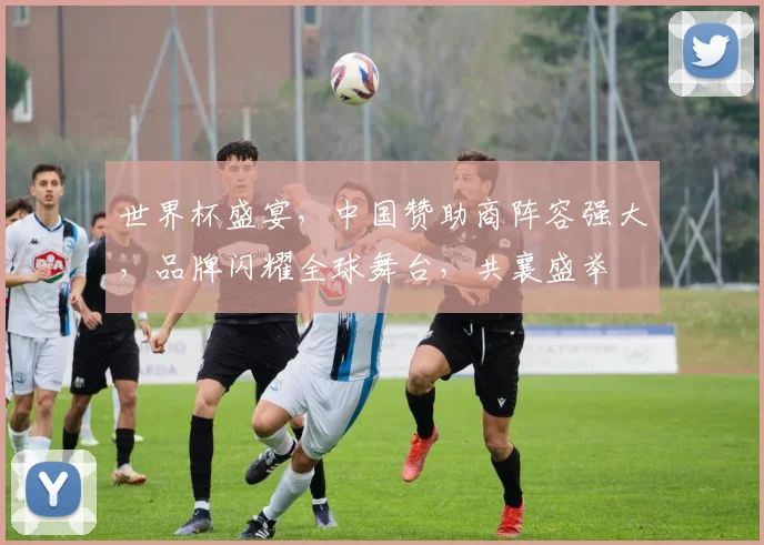世界杯盛宴，中国赞助商阵容强大，品牌闪耀全球舞台，共襄盛举