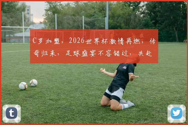 C罗加盟，2026世界杯激情再燃，传奇归来，足球盛宴不容错过，共赴巅峰