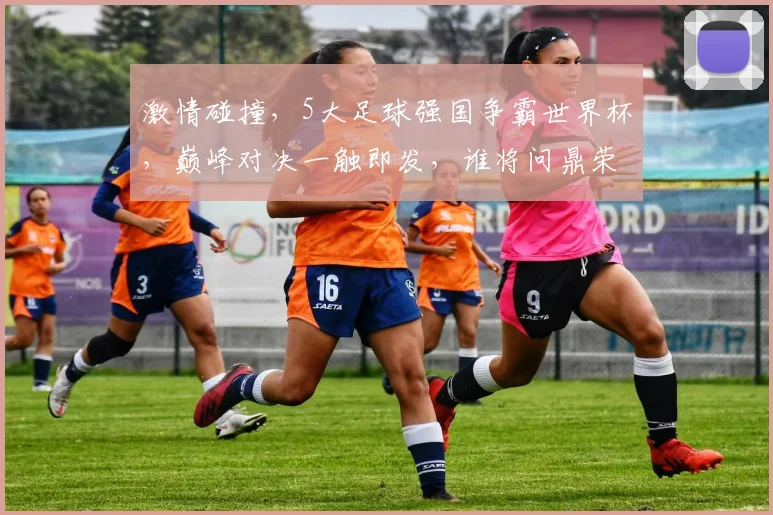 激情碰撞，5大足球强国争霸世界杯，巅峰对决一触即发，谁将问鼎荣耀