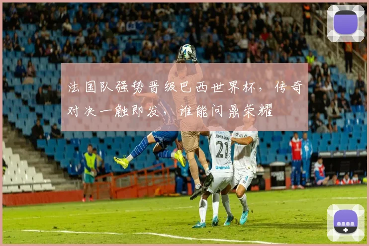法国队强势晋级巴西世界杯，传奇对决一触即发，谁能问鼎荣耀
