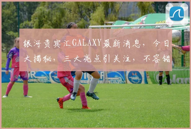银河贵宾汇GALAXY最新消息，今日大揭秘，三大亮点引关注，不容错过
